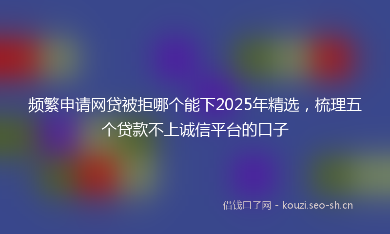 频繁申请网贷被拒哪个能下2025年精选，梳理五个贷款不上诚信平台的口子