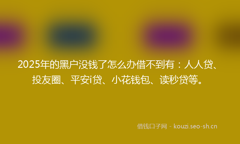 2025年的黑户没钱了怎么办借不到有:人人贷、投友圈、平安i贷、小花钱包、读秒贷等。
