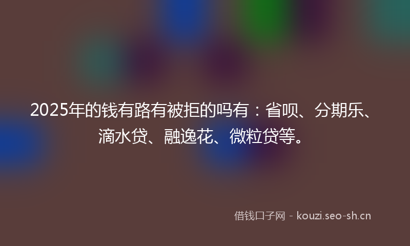 2025年的钱有路有被拒的吗有：省呗、分期乐、滴水贷、融逸花、微粒贷等。