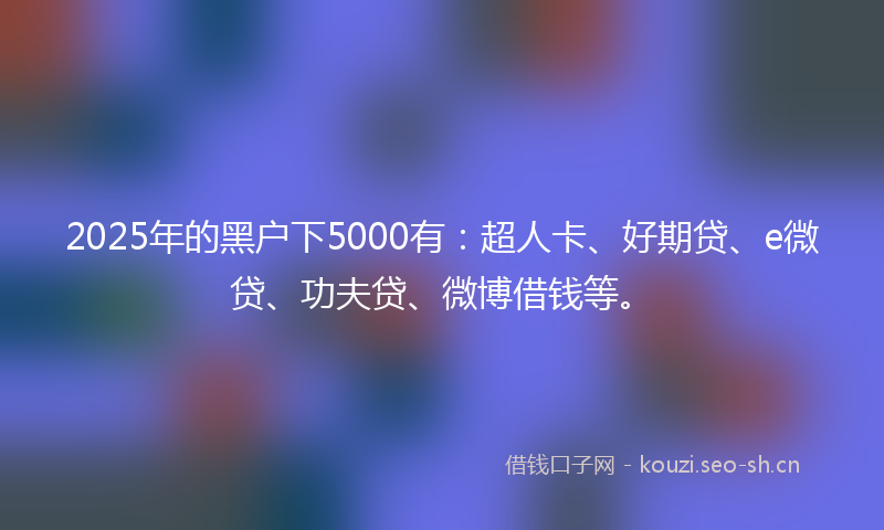 2025年的黑户下5000有：超人卡、好期贷、e微贷、功夫贷、微博借钱等。