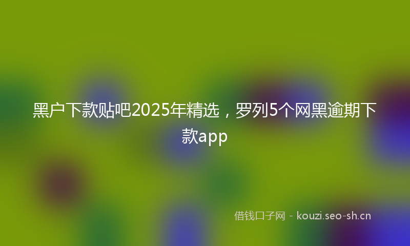 黑户下款贴吧2025年精选,罗列5个网黑逾期下款app