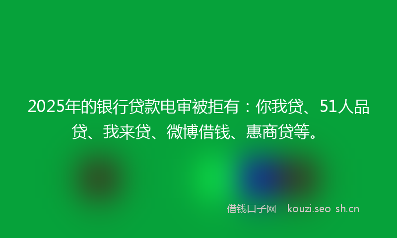 2025年的银行贷款电审被拒有：你我贷、51人品贷、我来贷、微博借钱、惠商贷等。
