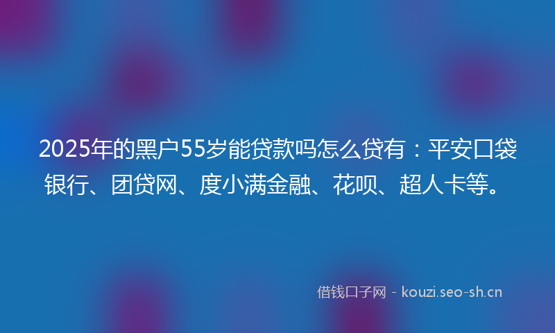 2025年的黑户55岁能贷款吗怎么贷有：平安口袋银行、团贷网、度小满金融、花呗、超人卡等。