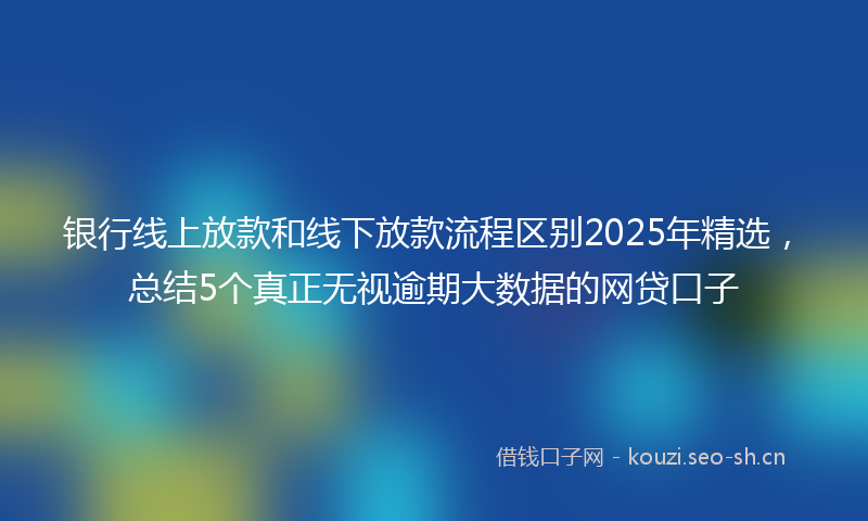 银行线上放款和线下放款流程区别2025年精选，总结5个真正无视逾期大数据的网贷口子