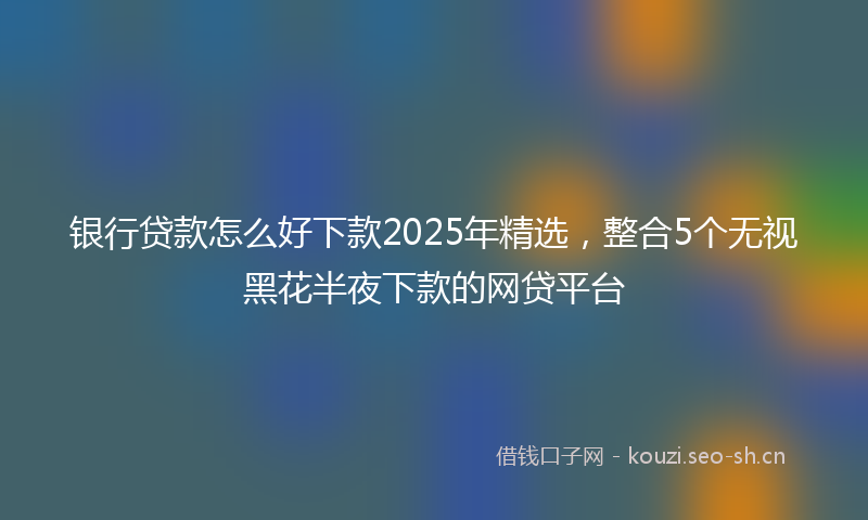银行贷款怎么好下款2025年精选，整合5个无视黑花半夜下款的网贷平台