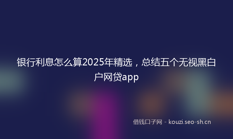 银行利息怎么算2025年精选，总结五个无视黑白户网贷app