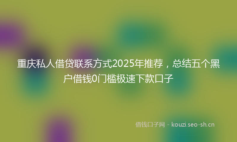 重庆私人借贷联系方式2025年推荐，总结五个黑户借钱0门槛极速下款口子
