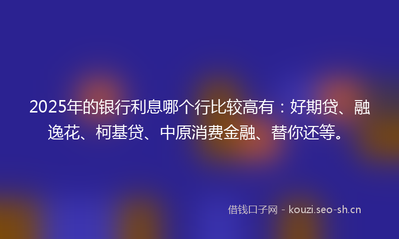 2025年的银行利息哪个行比较高有：好期贷、融逸花、柯基贷、中原消费金融、替你还等。