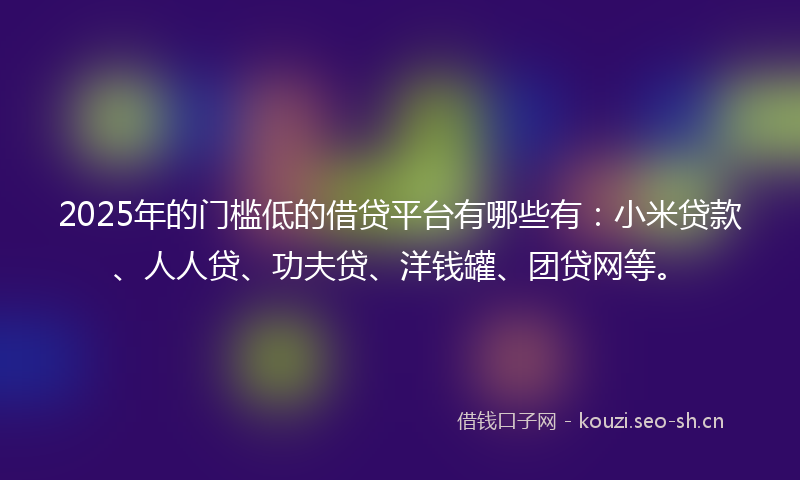 2025年的门槛低的借贷平台有哪些有：小米贷款、人人贷、功夫贷、洋钱罐、团贷网等。