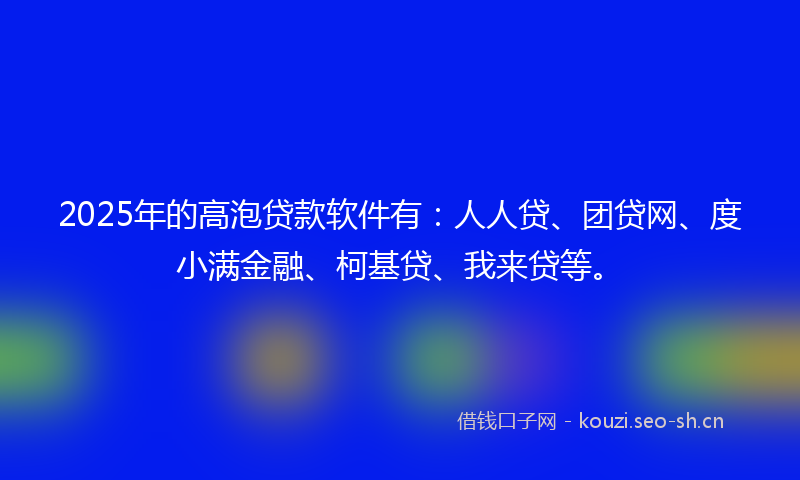 2025年的高泡贷款软件有：人人贷、团贷网、度小满金融、柯基贷、我来贷等。