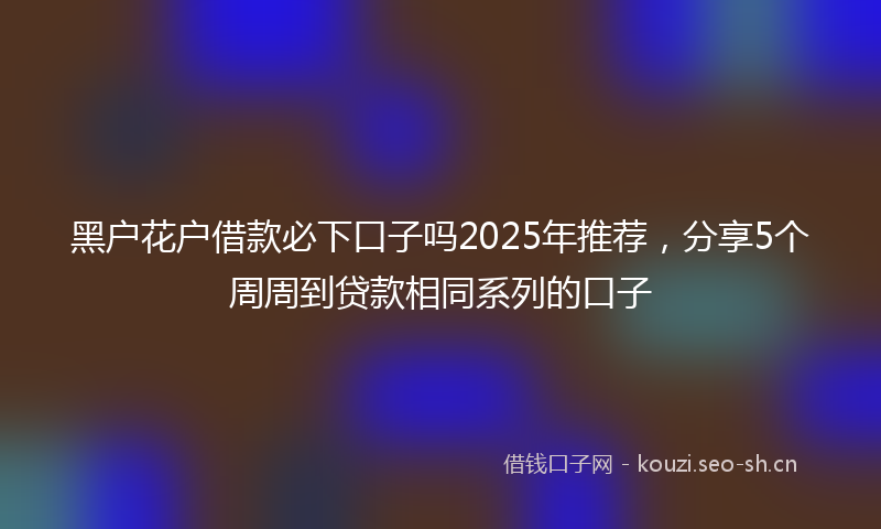 黑户花户借款必下口子吗2025年推荐，分享5个周周到贷款相同系列的口子