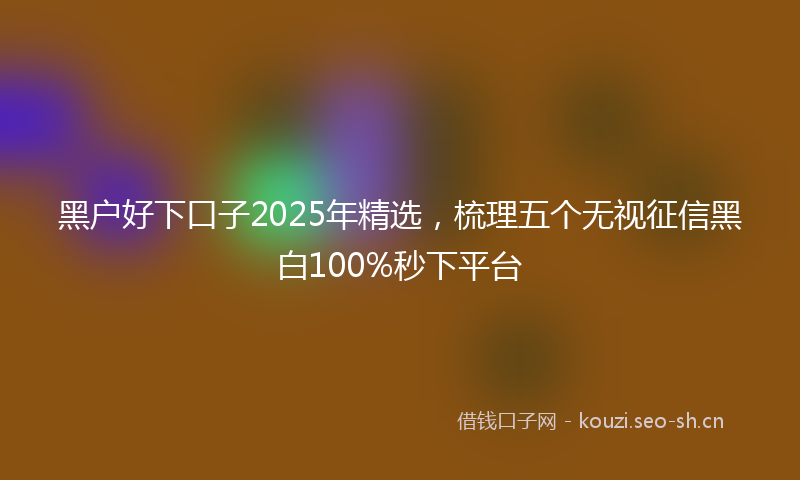 黑户好下口子2025年精选，梳理五个无视征信黑白100%秒下平台