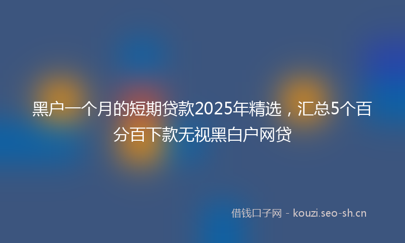 黑户一个月的短期贷款2025年精选，汇总5个百分百下款无视黑白户网贷