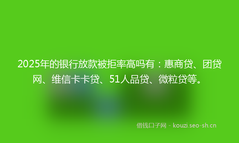 2025年的银行放款被拒率高吗有：惠商贷、团贷网、维信卡卡贷、51人品贷、微粒贷等。