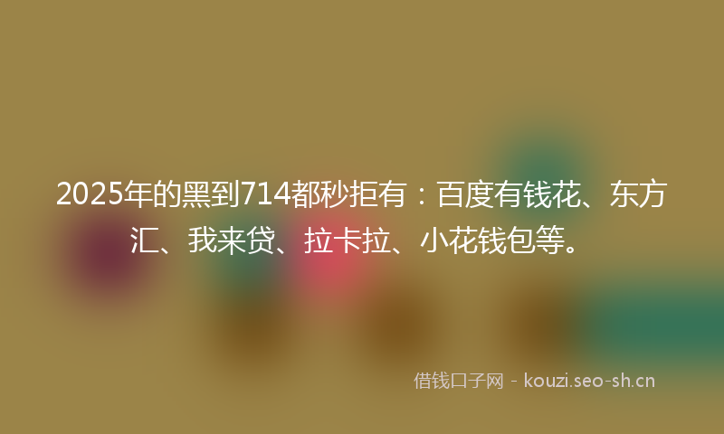 2025年的黑到714都秒拒有:百度有钱花、东方汇、我来贷、拉卡拉、小花钱包等。