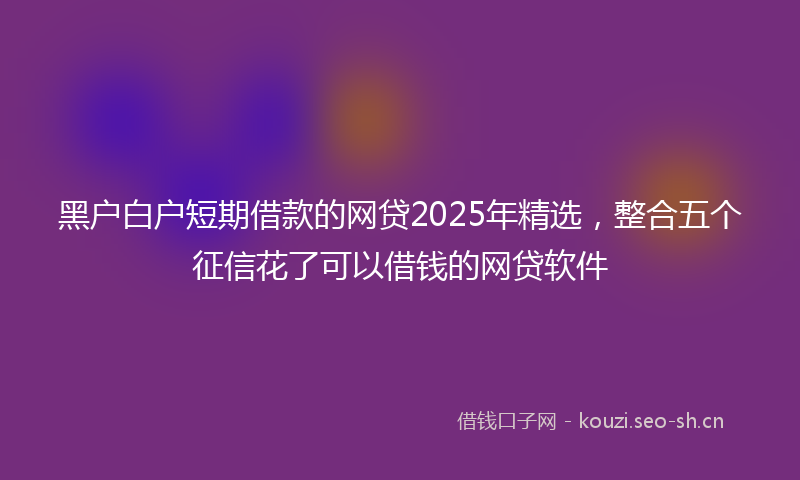 黑户白户短期借款的网贷2025年精选，整合五个征信花了可以借钱的网贷软件