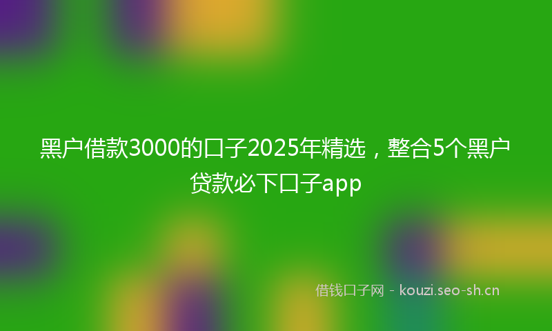 黑户借款3000的口子2025年精选,整合5个黑户贷款必下口子app