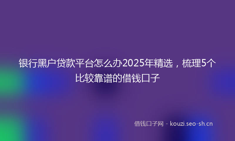 银行黑户贷款平台怎么办2025年精选，梳理5个比较靠谱的借钱口子