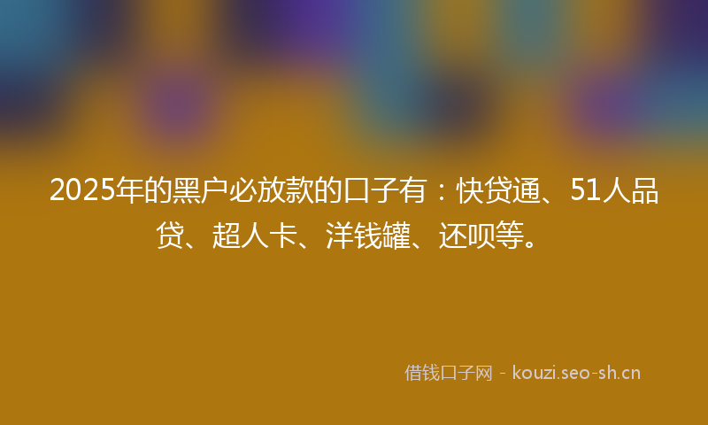 2025年的黑户必放款的口子有：快贷通、51人品贷、超人卡、洋钱罐、还呗等。