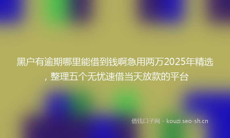黑户有逾期哪里能借到钱啊急用两万2025年精选，整理五个无忧速借当天放款的平台
