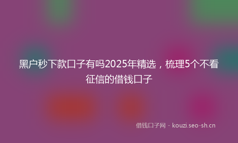 黑户秒下款口子有吗2025年精选，梳理5个不看征信的借钱口子