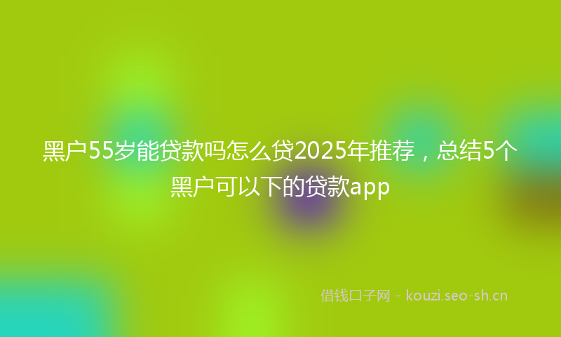 黑户55岁能贷款吗怎么贷2025年推荐,总结5个黑户可以下的贷款app