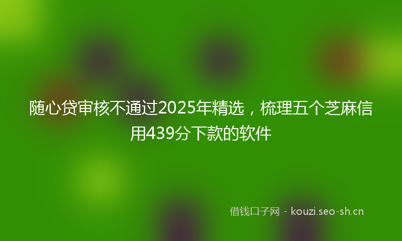 随心贷审核不通过2025年精选，梳理五个芝麻信用439分下款的软件