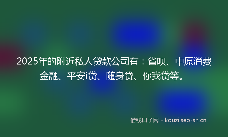 2025年的附近私人贷款公司有：省呗、中原消费金融、平安i贷、随身贷、你我贷等。