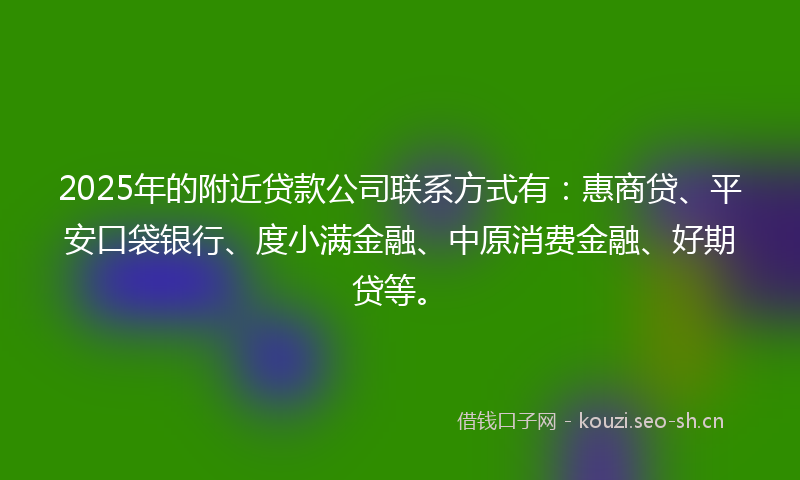 2025年的附近贷款公司联系方式有：惠商贷、平安口袋银行、度小满金融、中原消费金融、好期贷等。