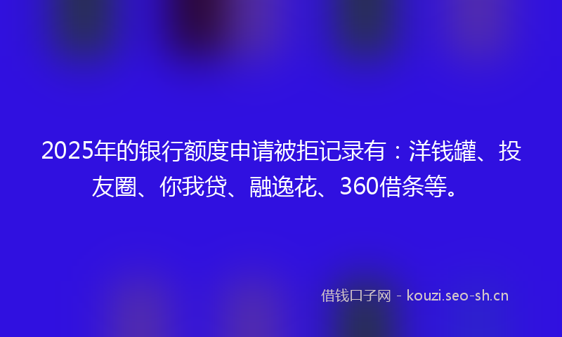 2025年的银行额度申请被拒记录有：洋钱罐、投友圈、你我贷、融逸花、360借条等。