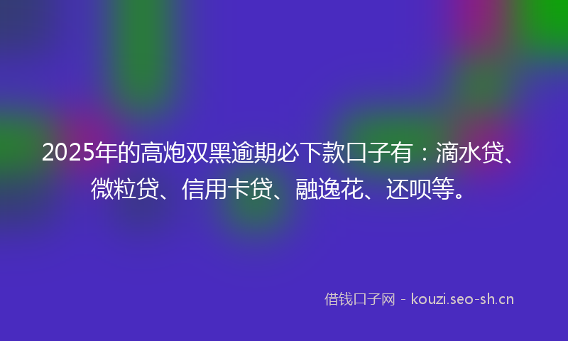 2025年的高炮双黑逾期必下款口子有：滴水贷、微粒贷、信用卡贷、融逸花、还呗等。