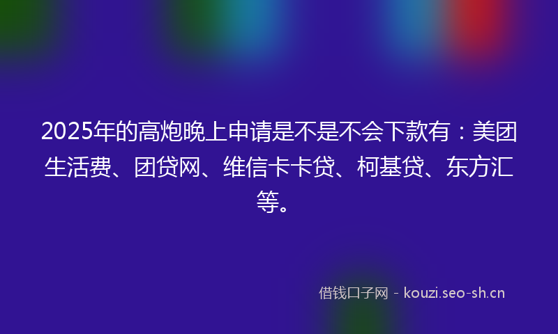 2025年的高炮晚上申请是不是不会下款有：美团生活费、团贷网、维信卡卡贷、柯基贷、东方汇等。