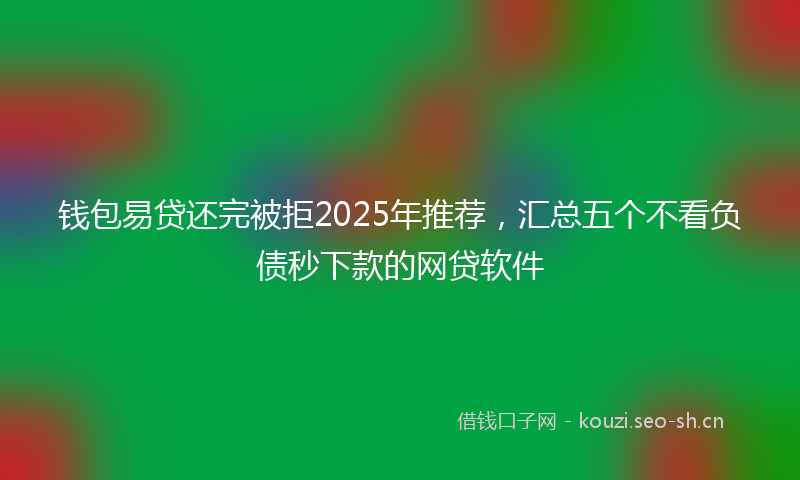 钱包易贷还完被拒2025年推荐，汇总五个不看负债秒下款的网贷软件