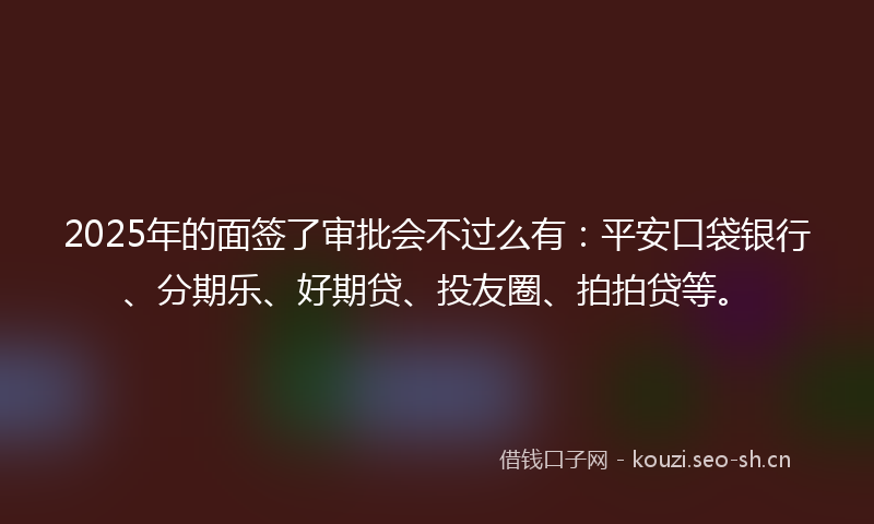 2025年的面签了审批会不过么有：平安口袋银行、分期乐、好期贷、投友圈、拍拍贷等。