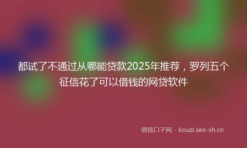 都试了不通过从哪能贷款2025年推荐，罗列五个征信花了可以借钱的网贷软件