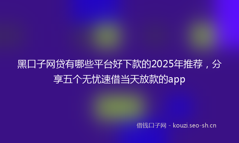 黑口子网贷有哪些平台好下款的2025年推荐,分享五个无忧速借当天放款的app