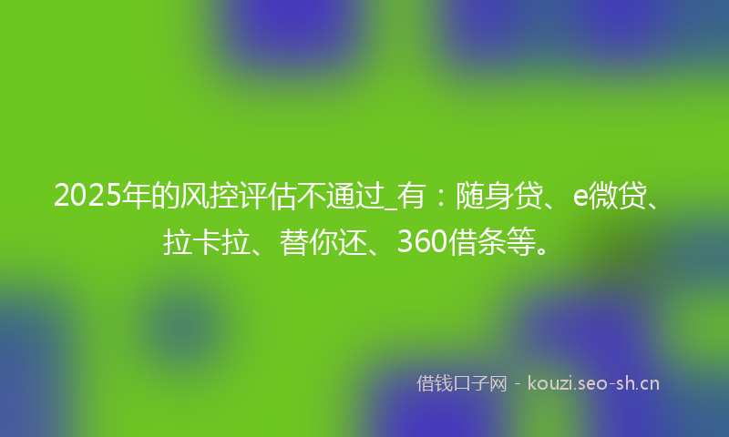 2025年的风控评估不通过_有：随身贷、e微贷、拉卡拉、替你还、360借条等。