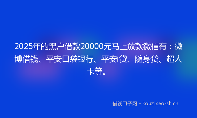 2025年的黑户借款20000元马上放款微信有：微博借钱、平安口袋银行、平安i贷、随身贷、超人卡等。
