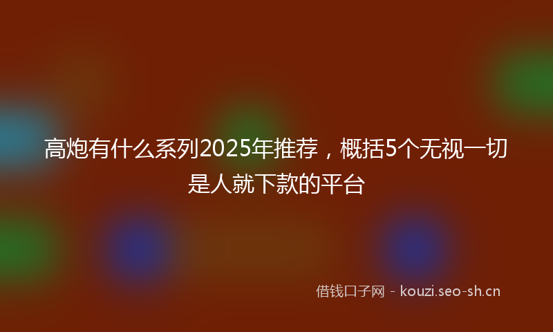 高炮有什么系列2025年推荐,概括5个无视一切是人就下款的平台