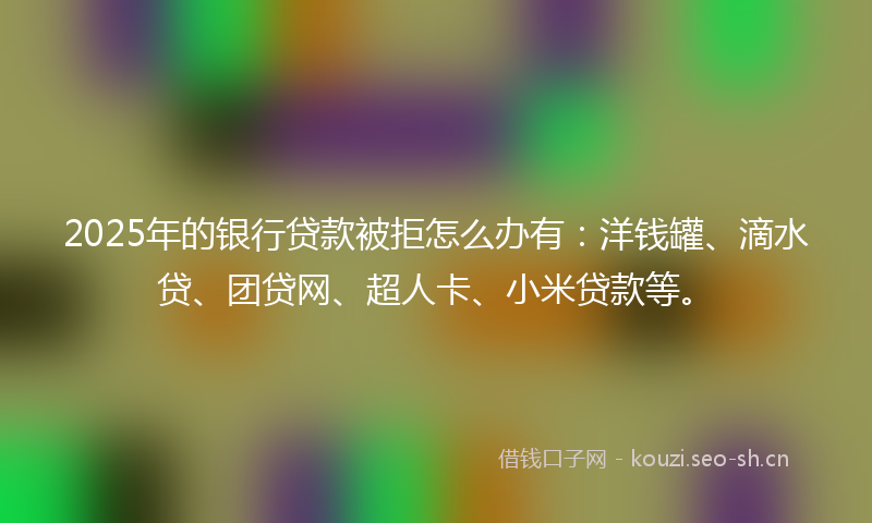 2025年的银行贷款被拒怎么办有：洋钱罐、滴水贷、团贷网、超人卡、小米贷款等。