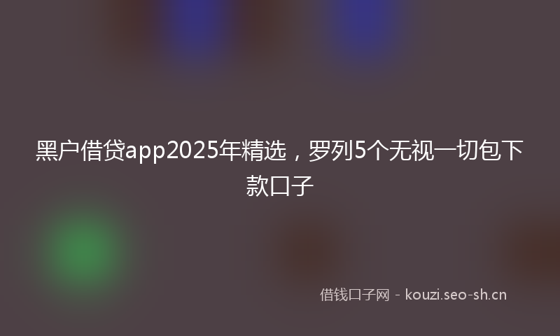 黑户借贷app2025年精选,罗列5个无视一切包下款口子