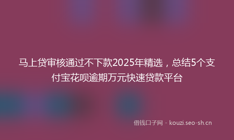 马上贷审核通过不下款2025年精选，总结5个支付宝花呗逾期万元快速贷款平台
