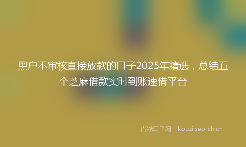 黑户不审核直接放款的口子2025年精选，总结五个芝麻借款实时到账速借平台
