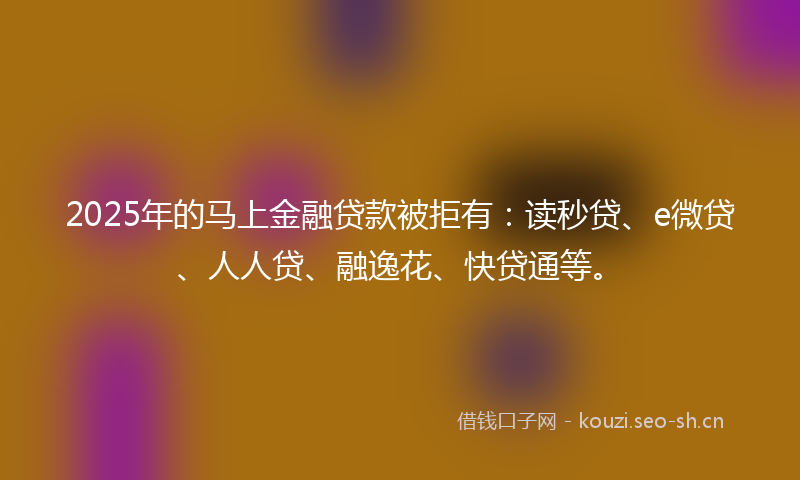 2025年的马上金融贷款被拒有：读秒贷、e微贷、人人贷、融逸花、快贷通等。