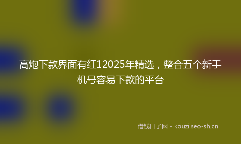 高炮下款界面有红12025年精选，整合五个新手机号容易下款的平台