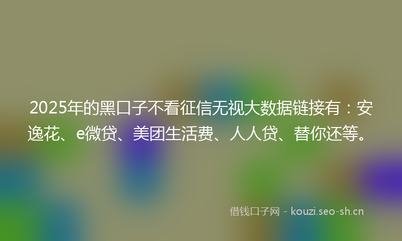 2025年的黑口子不看征信无视大数据链接有：安逸花、e微贷、美团生活费、人人贷、替你还等。