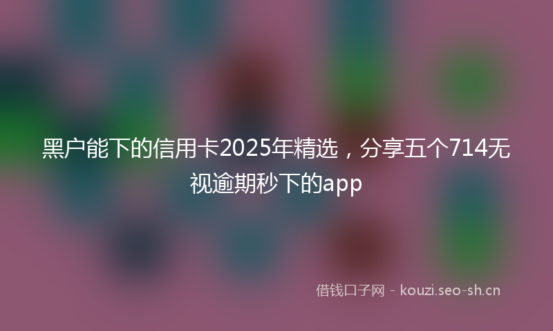 黑户能下的信用卡2025年精选，分享五个714无视逾期秒下的app