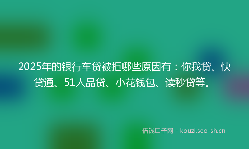 2025年的银行车贷被拒哪些原因有:你我贷、快贷通、51人品贷、小花钱包、读秒贷等。