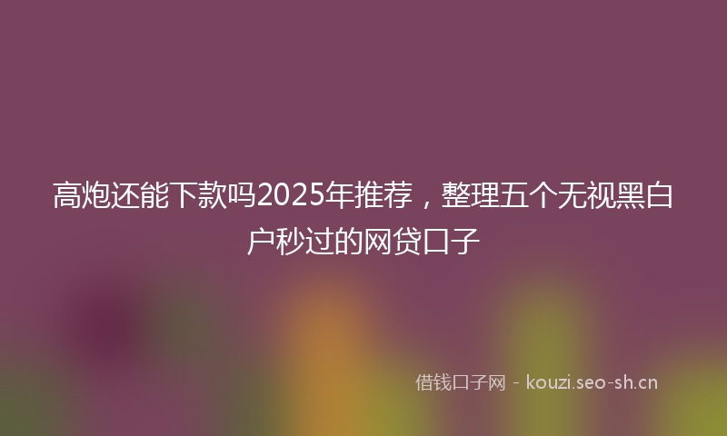 高炮还能下款吗2025年推荐，整理五个无视黑白户秒过的网贷口子