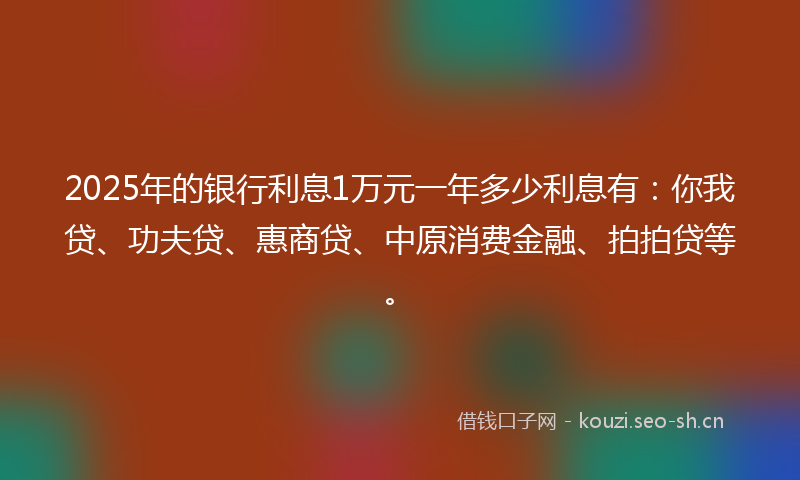 2025年的银行利息1万元一年多少利息有：你我贷、功夫贷、惠商贷、中原消费金融、拍拍贷等。